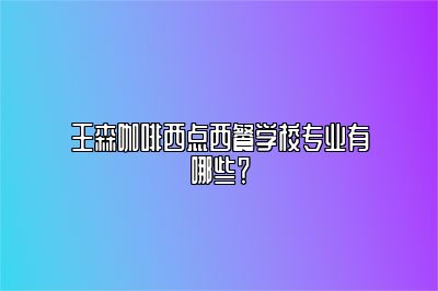 王森咖啡西点西餐学校专业有哪些？