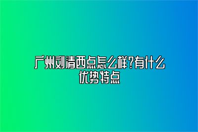 广州刘清西点怎么样？有什么优势特点