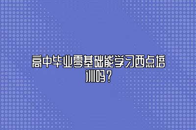 高中毕业零基础能学习西点培训吗？