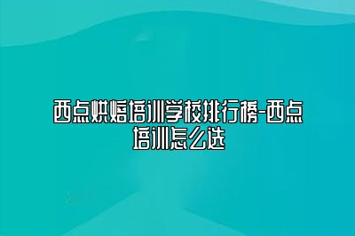 西点烘焙培训学校排行榜-西点培训怎么选