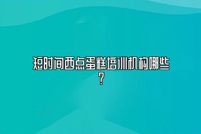 短时间西点蛋糕培训机构哪些？