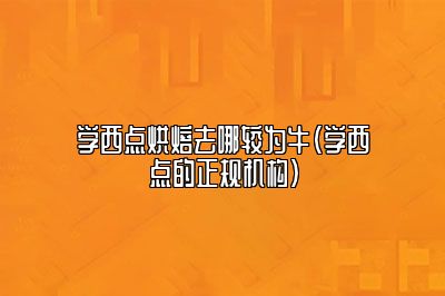 学西点烘焙去哪较为牛（学西点的正规机构）