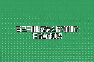 自己开咖啡店怎么做？咖啡店开店省钱妙招