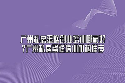 广州私房蛋糕创业培训哪家好？广州私房蛋糕培训机构推荐