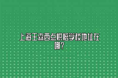 上海王森西点烘焙学校地址在哪？