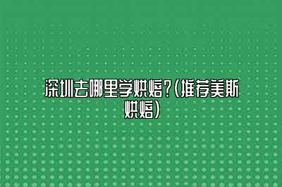 深圳去哪里学烘焙？（推荐美斯烘焙）