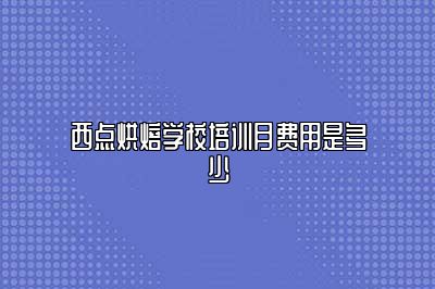 西点烘焙学校培训月费用是多少