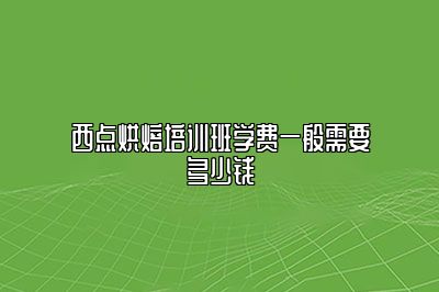 西点烘焙培训班学费一般需要多少钱