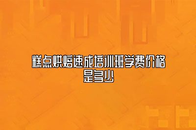 糕点烘焙速成培训班学费价格是多少