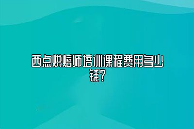 西点烘焙师培训课程费用多少钱？