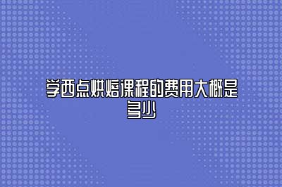 学西点烘焙课程的费用大概是多少