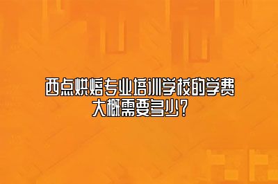 西点烘焙专业培训学校的学费大概需要多少？