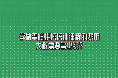 学做蛋糕烘焙培训课程的费用大概需要多少钱？