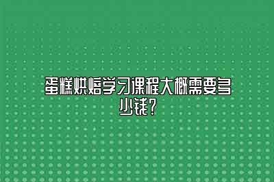 蛋糕烘焙学习课程大概需要多少钱？