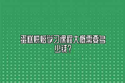 蛋糕烘焙学习课程大概需要多少钱？