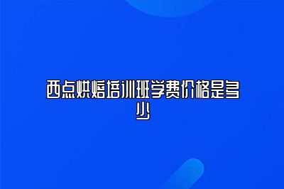 西点烘焙培训班学费价格是多少