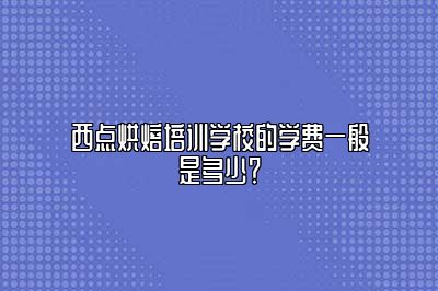 西点烘焙培训学校的学费一般是多少？