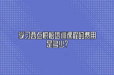 学习西点烘焙培训课程的费用是多少？