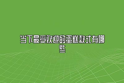 当下最受欢迎的蛋糕款式有哪些
