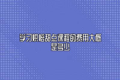 学习烘焙甜点课程的费用大概是多少