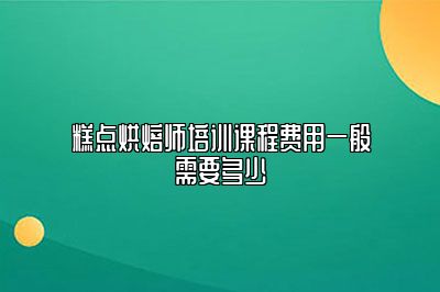 糕点烘焙师培训课程费用一般需要多少