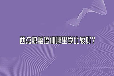 西点烘焙培训哪里学比较好？