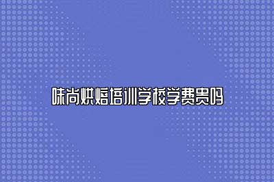 味尚烘焙培训学校学费贵吗