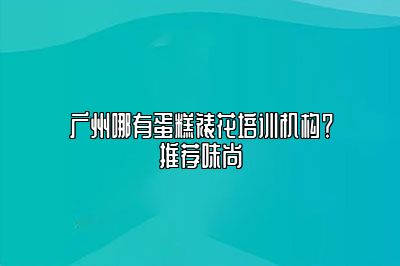 广州哪有蛋糕裱花培训机构？推荐味尚