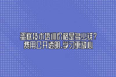 蛋糕技术培训价格是多少钱?费用公开透明,学习更放心