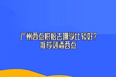 广州西点烘焙去哪学比较好？推荐刘清西点