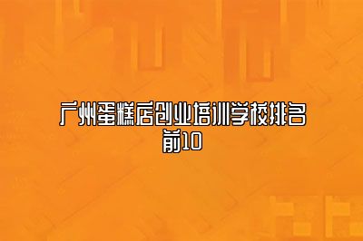 广州蛋糕店创业培训学校排名前10