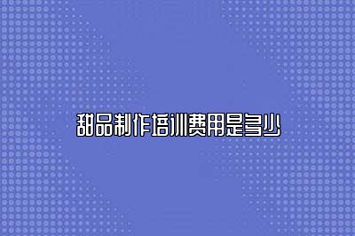 甜品制作培训费用是多少