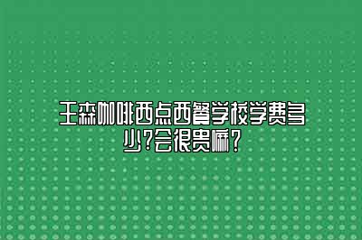 王森咖啡西点西餐学校学费多少?会很贵嘛？