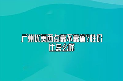 广州优美西点靠不靠谱？性价比怎么样