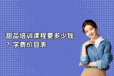 甜品培训课程要多少钱？学费价目表
