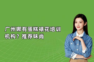 广州哪有蛋糕裱花培训机构？推荐味尚