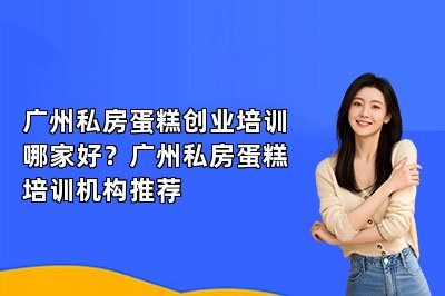广州私房蛋糕创业培训哪家好？广州私房蛋糕培训机构推荐