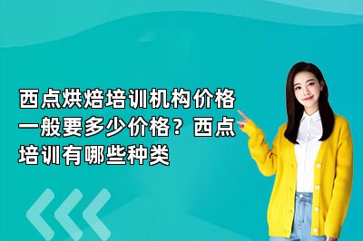 西点烘焙培训机构价格一般要多少价格？西点培训有哪些种类