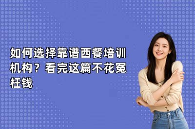 如何选择靠谱西餐培训机构？看完这篇不花冤枉钱