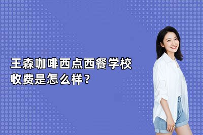 王森咖啡西点西餐学校收费是怎么样？