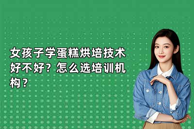 女孩子学蛋糕烘培技术好不好？怎么选培训机构？