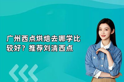 广州西点烘焙去哪学比较好？推荐刘清西点