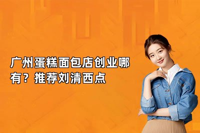 广州蛋糕面包店创业哪有?推荐刘清西点